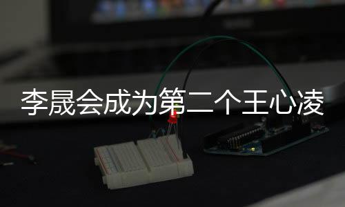 李晟會(huì)成為第二個(gè)王心凌嗎？娛樂(lè)焦點(diǎn)深度剖析