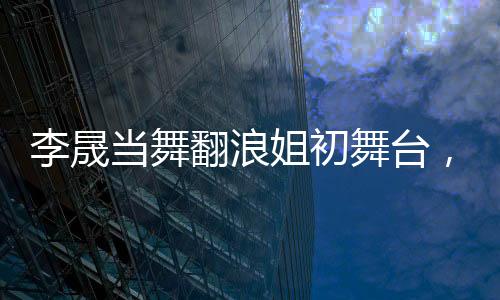 李晟當(dāng)舞翻浪姐初舞臺，人氣斷層獨(dú)占鰲頭