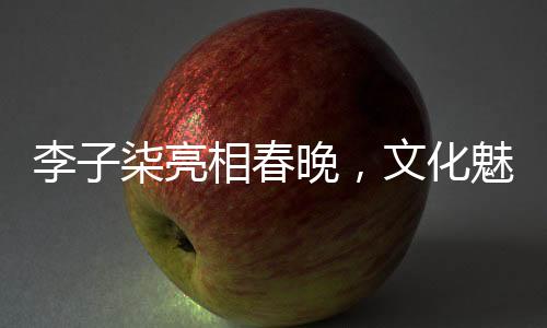 李子柒亮相春晚，文化魅力綻放舞臺(tái)