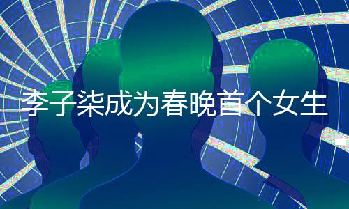李子柒成為春晚首個(gè)女生鏡頭焦點(diǎn)，展現(xiàn)獨(dú)特魅力