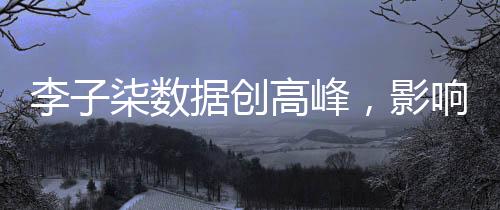 李子柒數(shù)據(jù)創(chuàng)高峰，影響力席卷全網(wǎng)