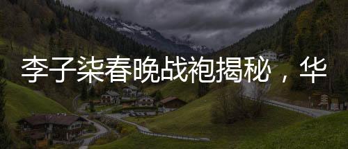 李子柒春晚戰(zhàn)袍揭秘，華美背后的故事