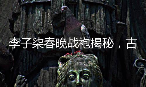 李子柒春晚戰(zhàn)袍揭秘，古典與現(xiàn)代的完美融合
