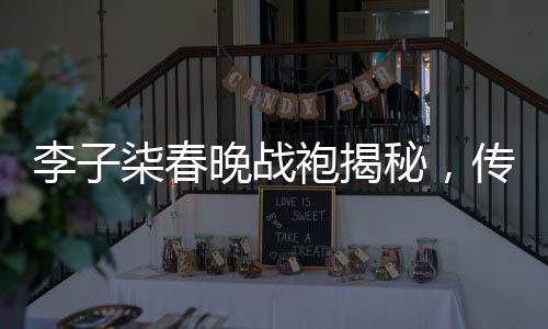 李子柒春晚戰(zhàn)袍揭秘，傳統(tǒng)與現(xiàn)代的美妙融合