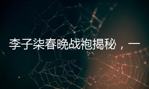 李子柒春晚戰(zhàn)袍揭秘，一場(chǎng)關(guān)于傳統(tǒng)文化與現(xiàn)代審美的碰撞