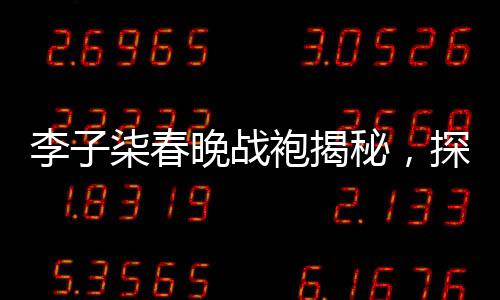 李子柒春晚戰(zhàn)袍揭秘，探尋東方美學(xué)的神秘面紗