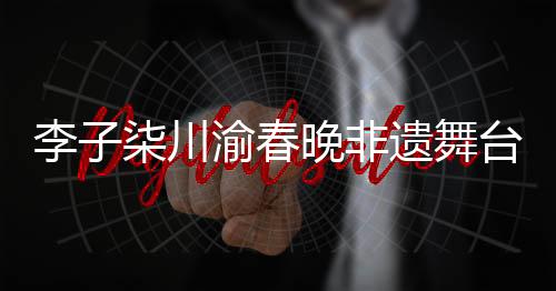 李子柒川渝春晚非遺舞臺秀拾光，傳承與創(chuàng)新融合的美妙交響