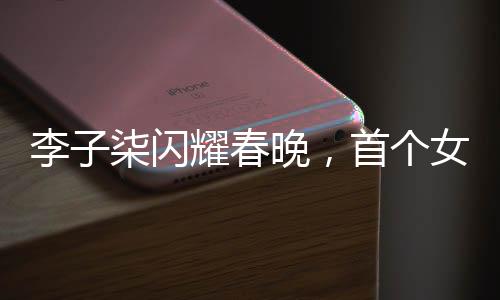 李子柒閃耀春晚，首個(gè)女生鏡頭獨(dú)具魅力