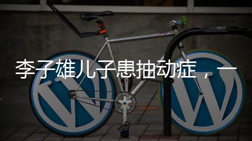 李子雄兒子患抽動癥，一位父親的深切關(guān)注與探索之路