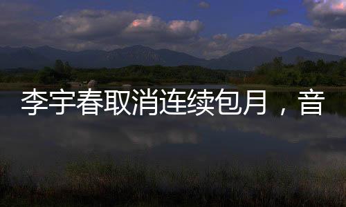 李宇春取消連續(xù)包月，音樂界的全新動(dòng)態(tài)