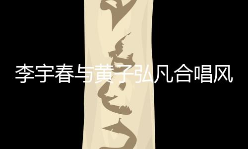 李宇春與黃子弘凡合唱風(fēng)的季節(jié)，音樂盛宴燃爆舞臺！