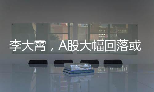 李大霄，A股大幅回落或是下蹲，市場(chǎng)趨勢(shì)分析