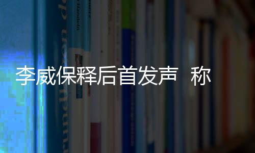 李威保釋后首發(fā)聲  稱一切都好