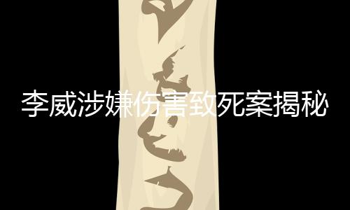 李威涉嫌傷害致死案揭秘，揭秘李威背后的故事及其案件進(jìn)展