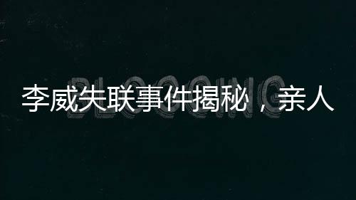 李威失聯(lián)事件揭秘，親人焦急尋找蹤跡