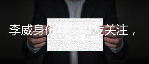 李威身份轉(zhuǎn)變引發(fā)關(guān)注，昔日被告或淪為案件關(guān)鍵污點證人
