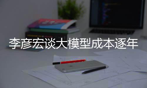 李彥宏談大模型成本逐年遞減，下降幅度驚人達(dá)每年降低九成——推動(dòng)科技創(chuàng)新發(fā)展動(dòng)向解讀
