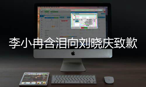 李小冉含淚向劉曉慶致歉，一段深情厚意的對(duì)話