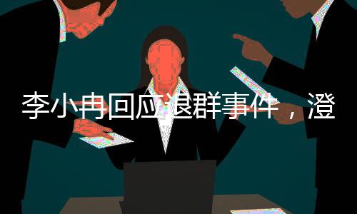 李小冉回應(yīng)退群事件，澄清誤解與未來(lái)展望