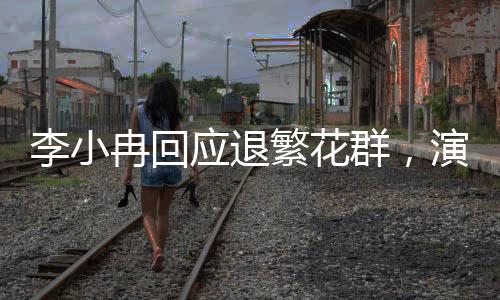 李小冉回應退繁花群，演藝事業(yè)的聚焦與熱點關注下的反思