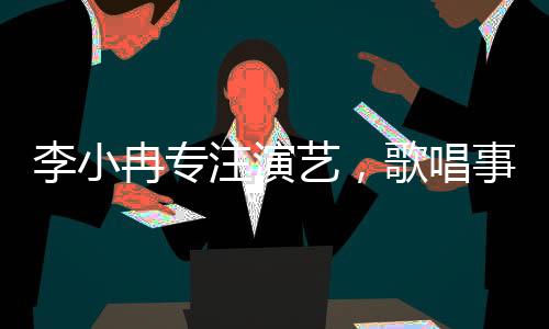李小冉專注演藝，歌唱事業(yè)獲贊譽(yù)，個人發(fā)展多渠道展現(xiàn)