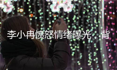 李小冉憤怒情緒曝光，背后隱藏的情感波瀾