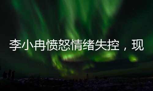 李小冉憤怒情緒失控，現(xiàn)場情況引發(fā)關注