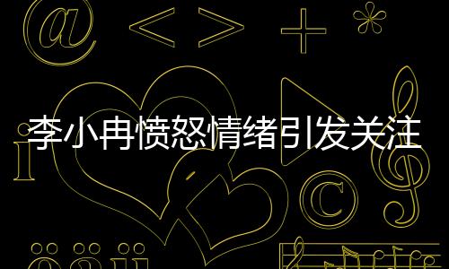 李小冉憤怒情緒引發(fā)關(guān)注，背后原因令人深思