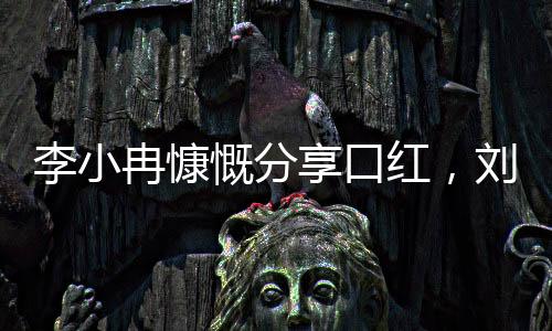 李小冉慷慨分享口紅，劉曉慶感受美妝魅力