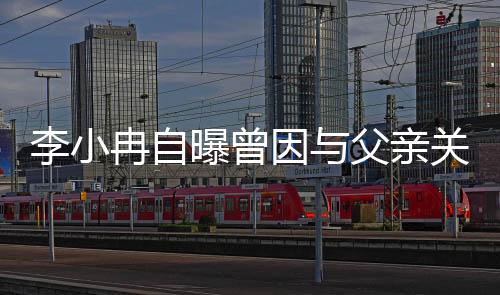 李小冉自曝曾因與父親關(guān)系破裂長(zhǎng)達(dá)一年半引發(fā)社會(huì)關(guān)注