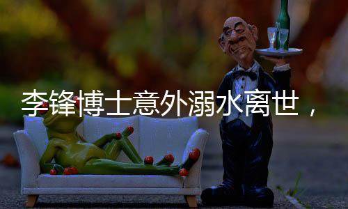 李鋒博士意外溺水離世，享年48歲，家屬悲痛萬分