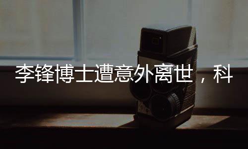 李鋒博士遭意外離世，科技界痛失英才