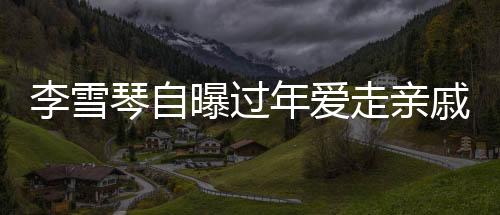 李雪琴自曝過年愛走親戚，傳統(tǒng)習(xí)俗中的親情紐帶與現(xiàn)代生活的融合