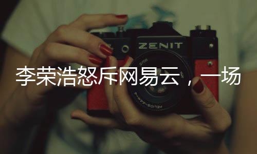 李榮浩怒斥網(wǎng)易云，一場音樂版權(quán)之爭的剖析