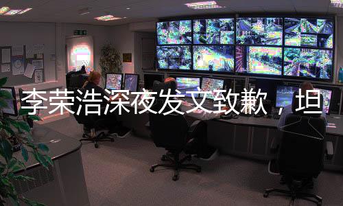 李榮浩深夜發(fā)文致歉，坦誠(chéng)溝通贏得理解與尊重