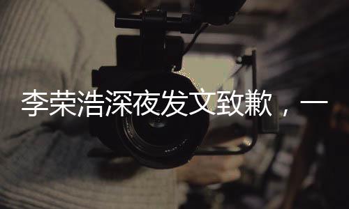李榮浩深夜發(fā)文致歉，一場突如其來的誠意公關戰(zhàn)
