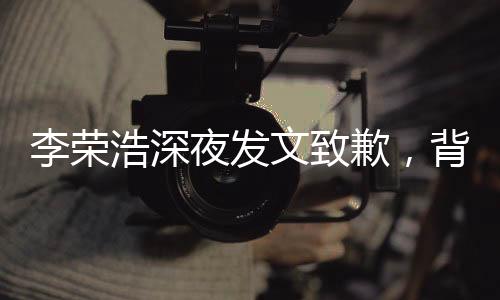 李榮浩深夜發(fā)文致歉，背后的故事引人深思