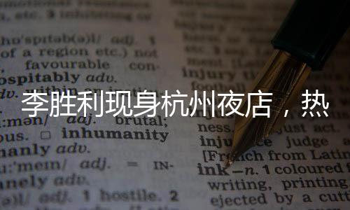 李勝利現(xiàn)身杭州夜店，熱門事件背后一二三四五大揭秘