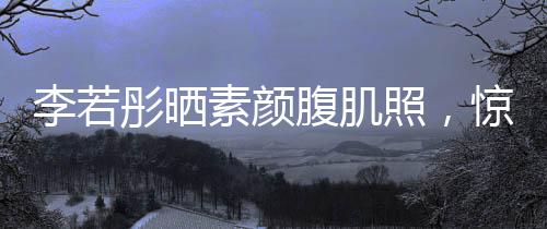 李若彤曬素顏腹肌照，驚艷網(wǎng)友，展現(xiàn)健康魅力