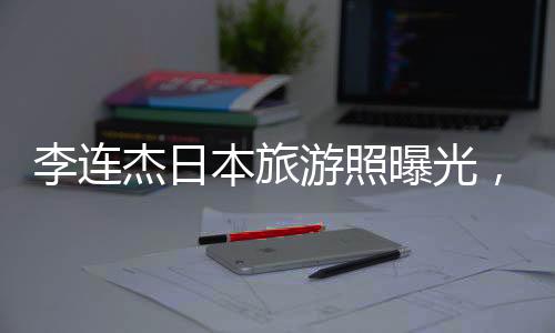 李連杰日本旅游照曝光，61歲狀態(tài)令人驚嘆
