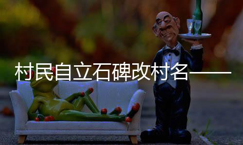 村民自立石碑改村名——傳統(tǒng)與現(xiàn)代交融的鄉(xiāng)村振興之路