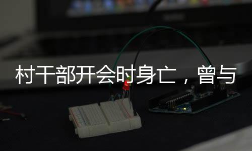 村干部開會(huì)時(shí)身亡，曾與人爭吵——悲劇背后的深思