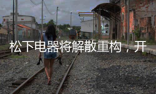 松下電器將解散重構(gòu)，開啟全新篇章