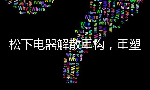 松下電器解散重構(gòu)，重塑企業(yè)版圖，邁向新的征程