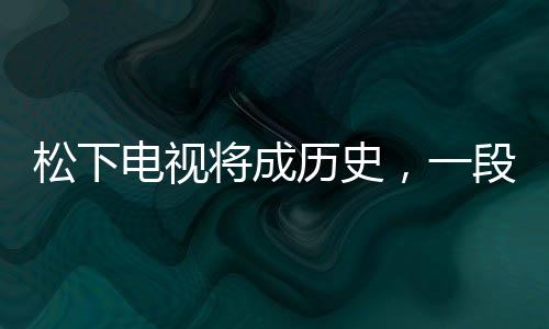 松下電視將成歷史，一段行業(yè)巨頭的轉型之路