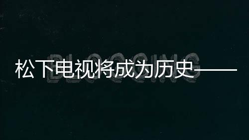 松下電視將成為歷史——智能電視領(lǐng)域的轉(zhuǎn)型與創(chuàng)新動(dòng)向