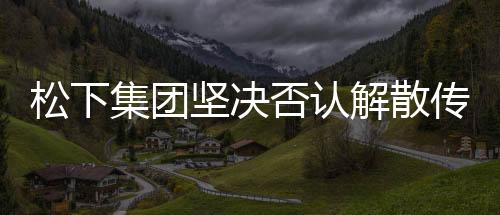 松下集團(tuán)堅(jiān)決否認(rèn)解散傳聞，持續(xù)穩(wěn)健布局全球業(yè)務(wù)