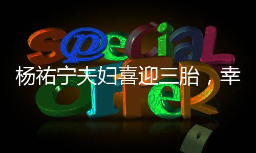 楊祐寧夫婦喜迎三胎，幸福家庭再添新成員