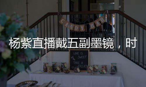 楊紫直播戴五副墨鏡，時(shí)尚潮流引領(lǐng)者展現(xiàn)多變魅力