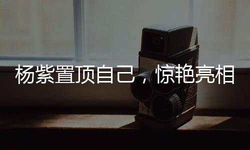 楊紫置頂自己，驚艷亮相，引領(lǐng)時代之聲